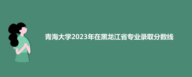 青海大学2023年在黑龙江省专业录取分数线