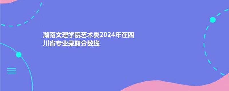 湖南文理学院艺术类2024年在四川省专业录取分数线