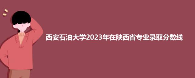 西安石油大学2023年在陕西省专业录取分数线