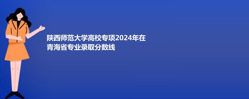 陕西师范大学高校专项2024年在青海省专业录取分数线