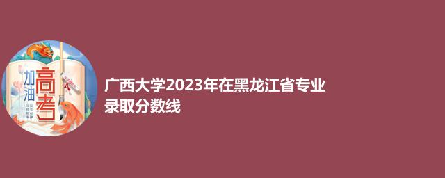 广西大学2023年在黑龙江省专业录取分数线
