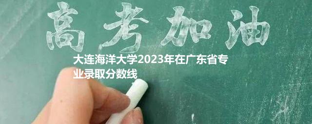 大连海洋大学2023年在广东省专业录取分数线