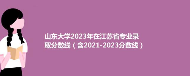 20232024山东大学在江苏省专业录取分数线（含2021-2023分数线）