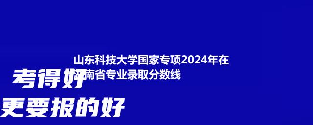 山东科技大学国家专项2024年在湖南省专业录取分数线