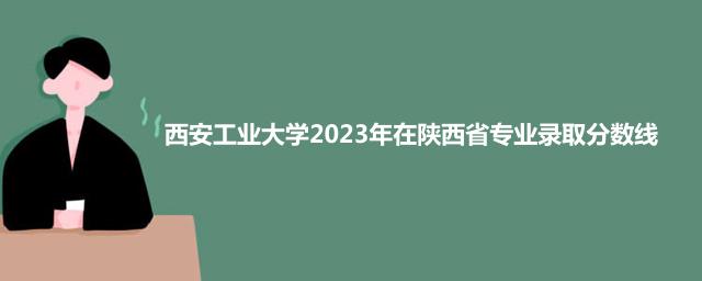 西安工业大学2023年在陕西省专业录取分数线