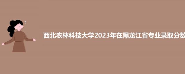 西北农林科技大学2023年在黑龙江省专业录取分数线
