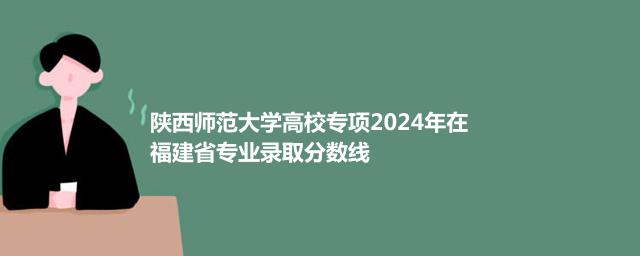 陕西师范大学高校专项2024年在福建省专业录取分数线