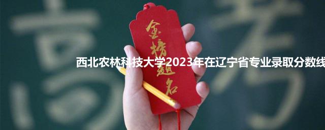 西北农林科技大学2023年在辽宁省专业录取分数线