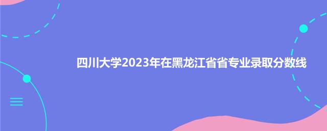 四川大学2023年在黑龙江省专业录取分数线