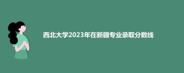 西北大学2023年在新疆专业录取分数线