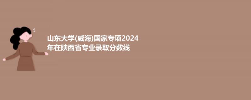 山东大学(威海)国家专项2024在陕西专业录取分数线