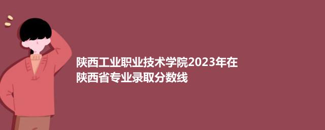 陕西工业职业技术学院2023在陕西录取分数线