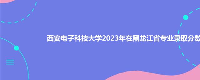 西安电子科技大学2023年黑龙江省各专业最低分和最高分统计