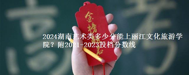 2024湖南艺术类多少分能上丽江文化旅游学院？附2021-2023投档分数线