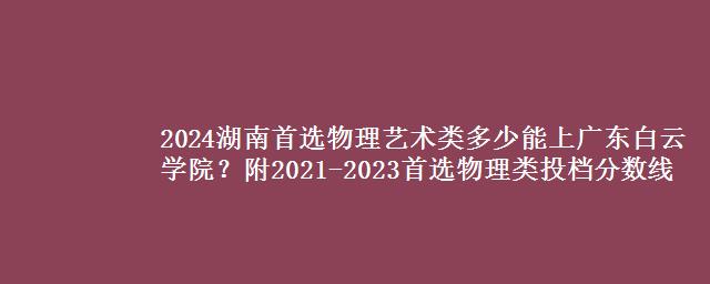 2024湖南首选物理艺术类多少能上广东白云学院？附2021-2023首选物理类投档分数线