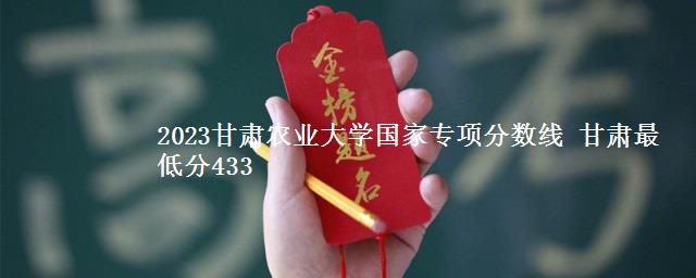 2023甘肃农业大学国家专项分数线 甘肃最低分433