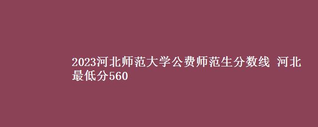 2023河北师范大学公费师范生分数线 河北最低分560