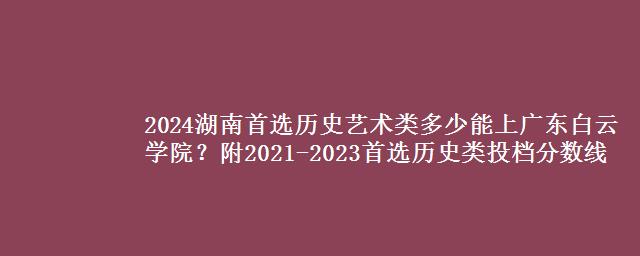 2024湖南首选历史艺术类多少能上广东白云学院？附2021-2023首选历史类投档分数线